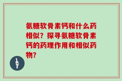 氨糖软骨素钙和什么药相似？探寻氨糖软骨素钙的药理作用和相似药物？