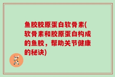 鱼胶胶原蛋白软骨素(软骨素和胶原蛋白构成的鱼胶，帮助关节健康的秘诀)