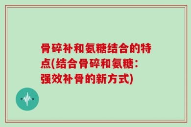 骨碎补和氨糖结合的特点(结合骨碎和氨糖：强效补骨的新方式)