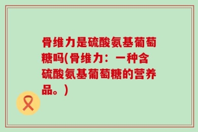 骨维力是硫酸氨基葡萄糖吗(骨维力：一种含硫酸氨基葡萄糖的营养品。)