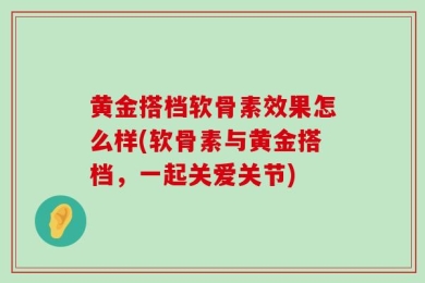 黄金搭档软骨素效果怎么样(软骨素与黄金搭档，一起关爱关节)