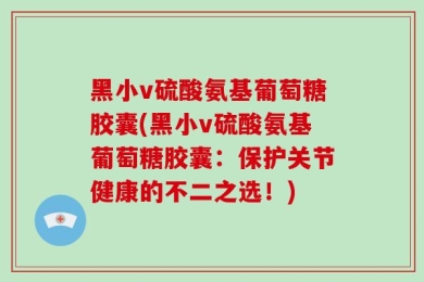 黑小v硫酸氨基葡萄糖胶囊(黑小v硫酸氨基葡萄糖胶囊：保护关节健康的不二之选！)