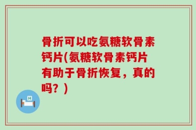 骨折可以吃氨糖软骨素钙片(氨糖软骨素钙片有助于骨折恢复，真的吗？)