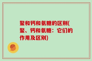 鳌和钙和氨糖的区别(鳌、钙和氨糖：它们的作用及区别)