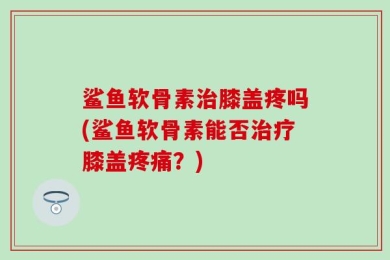 鲨鱼软骨素治膝盖疼吗(鲨鱼软骨素能否治疗膝盖疼痛？)
