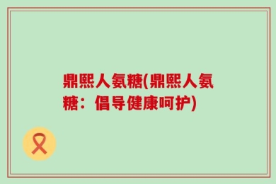鼎熙人氨糖(鼎熙人氨糖：倡导健康呵护)