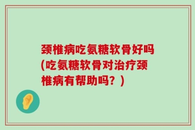颈椎病吃氨糖软骨好吗(吃氨糖软骨对治疗颈椎病有帮助吗？)