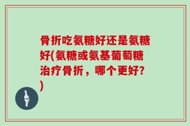 骨折吃氨糖好还是氨糖好(氨糖或氨基葡萄糖治疗骨折，哪个更好？)