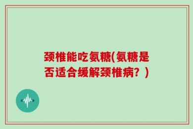 颈椎能吃氨糖(氨糖是否适合缓解颈椎病？)