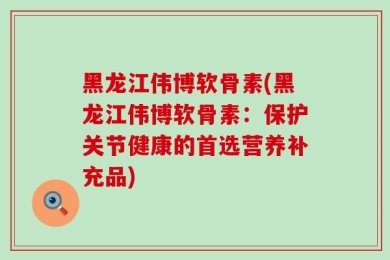 黑龙江伟博软骨素(黑龙江伟博软骨素：保护关节健康的首选营养补充品)