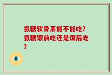 氨糖软骨素能不能吃？氨糖饭前吃还是饭后吃？