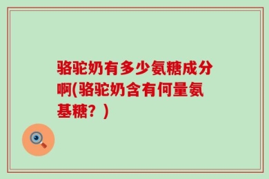 骆驼奶有多少氨糖成分啊(骆驼奶含有何量氨基糖？)