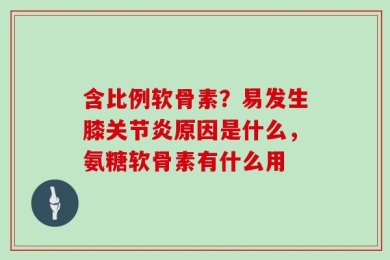 含比例软骨素？易发生膝关节炎原因是什么，氨糖软骨素有什么用