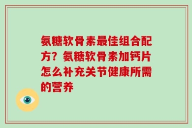 氨糖软骨素最佳组合配方？氨糖软骨素加钙片怎么补充关节健康所需的营养