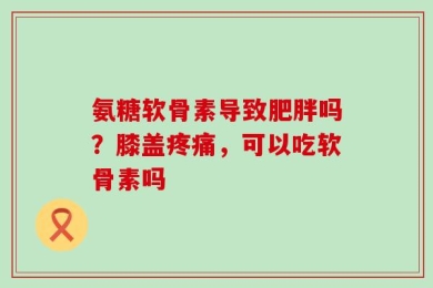 氨糖软骨素导致肥胖吗？膝盖疼痛，可以吃软骨素吗