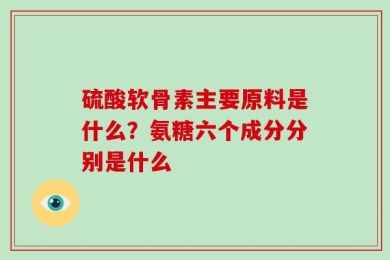 硫酸软骨素主要原料是什么？氨糖六个成分分别是什么