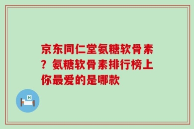 京东同仁堂氨糖软骨素？氨糖软骨素排行榜上你最爱的是哪款