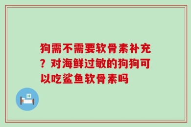 狗需不需要软骨素补充？对海鲜过敏的狗狗可以吃鲨鱼软骨素吗