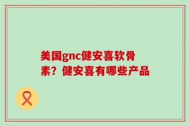 美国gnc健安喜软骨素？健安喜有哪些产品