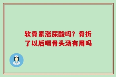 软骨素涨尿酸吗？骨折了以后喝骨头汤有用吗