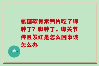 氨糖软骨素钙片吃了脚肿了？脚肿了，脚关节疼且发红是怎么回事该怎么办