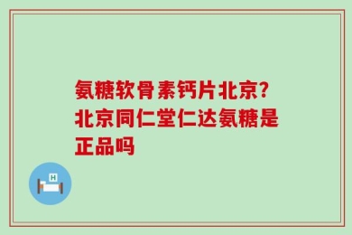 氨糖软骨素钙片北京？北京同仁堂仁达氨糖是正品吗