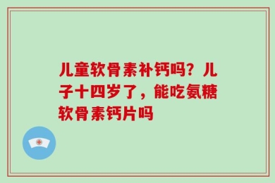 儿童软骨素补钙吗？儿子十四岁了，能吃氨糖软骨素钙片吗