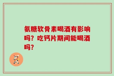氨糖软骨素喝酒有影响吗？吃钙片期间能喝酒吗？