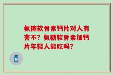 氨糖软骨素钙片对人有害不？氨糖软骨素加钙片年轻人能吃吗？