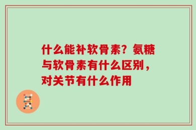 什么能补软骨素？氨糖与软骨素有什么区别，对关节有什么作用