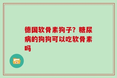 德国软骨素狗子？糖尿病的狗狗可以吃软骨素吗