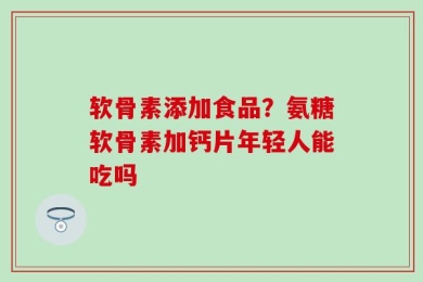 软骨素添加食品？氨糖软骨素加钙片年轻人能吃吗
