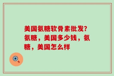 美国氨糖软骨素批发？氨糖，美国多少钱，氨糖，美国怎么样