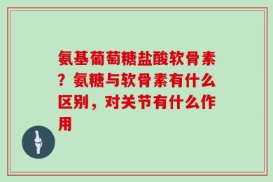 氨基葡萄糖盐酸软骨素？氨糖与软骨素有什么区别，对关节有什么作用
