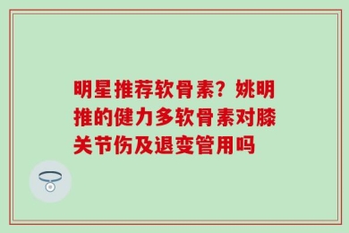 明星推荐软骨素？姚明推的健力多软骨素对膝关节伤及退变管用吗