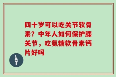 四十岁可以吃关节软骨素？中年人如何保护膝关节，吃氨糖软骨素钙片好吗