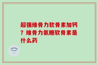 超强维骨力软骨素加钙？维骨力氨糖软骨素是什么药