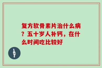复方软骨素片治什么病？五十岁人补钙，在什么时间吃比较好