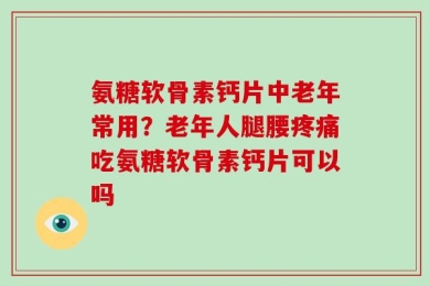 氨糖软骨素钙片中老年常用？老年人腿腰疼痛吃氨糖软骨素钙片可以吗