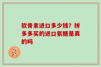 软骨素进口多少钱？拼多多买的进口氨糖是真的吗