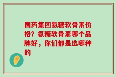国药集团氨糖软骨素价格？氨糖软骨素哪个品牌好，你们都是选哪种的