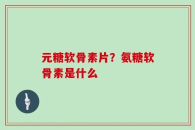 元糖软骨素片？氨糖软骨素是什么