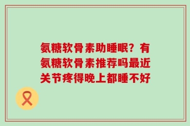 氨糖软骨素助睡眠？有氨糖软骨素推荐吗最近关节疼得晚上都睡不好