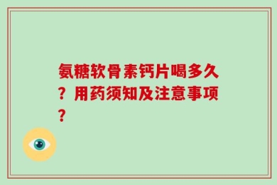 氨糖软骨素钙片喝多久？用药须知及注意事项？