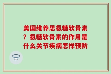 美国维养思氨糖软骨素？氨糖软骨素的作用是什么关节疾病怎样预防