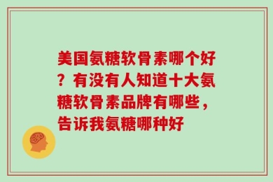 美国氨糖软骨素哪个好？有没有人知道十大氨糖软骨素品牌有哪些，告诉我氨糖哪种好