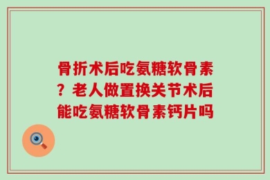 骨折术后吃氨糖软骨素？老人做置换关节术后能吃氨糖软骨素钙片吗