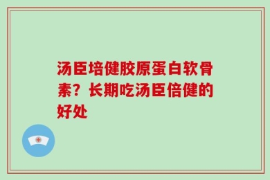 汤臣培健胶原蛋白软骨素？长期吃汤臣倍健的好处