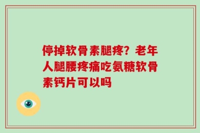 停掉软骨素腿疼？老年人腿腰疼痛吃氨糖软骨素钙片可以吗