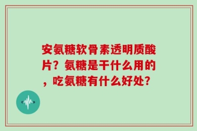 安氨糖软骨素透明质酸片？氨糖是干什么用的，吃氨糖有什么好处？